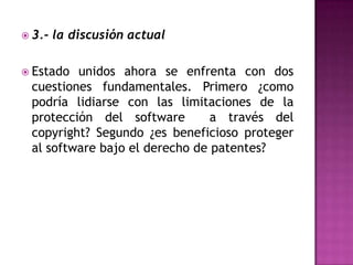3.- la discusión actualEstado unidos ahora se enfrenta con dos cuestiones fundamentales. Primero ¿como podría lidiarse con las limitaciones de la protección del software  a través del copyright? Segundo ¿es beneficioso proteger al software bajo el derecho de patentes?