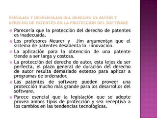 Ventajas y desventajas del derecho de autor y derecho de patentes en la proteccion del softwareParecería que la protección del derecho de patentes es inadecuada.Los profesores Meurer y  Jim argumentan que el sistema de patentes desalienta la  innovación.La aplicación para la obtención de una patente tiende a ser larga y costosa.La protección del derecho de autor, esta lejos de ser perfecta, el plazo general de duración del derecho  de autor resulta demasiado extenso para aplicar a programas de ordenador.Las patentes de software pueden proveer una protección mucho más grande para los desarrollos del software.Parece esencial que la legislación que se adopte provea ambos tipos de protección y sea receptiva a los cambios en las tendencias tecnológicas.