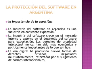 La protección del software en argentinala importancia de la cuestión:La industria del software en Argentina es una industria en constante expansión.La industria del software crece en el mercado interno y externo en el desarrollo del software para exportación. Los derechos de propiedad intelectual nunca han sido más económica y políticamente importantes de lo que son hoy.La era digital ha producido nuevas formas de derechos privados, negociados multilateralmente, reforzados por el surgimiento de normas internacionales.