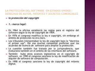 La protección del software  en estados unidos : derechos de autor, patentes y secretos comercialesla protección del copyright1.- marco legal:En 1964 la oficina estableció las reglas para el registro del software según la ley de copyright de 1909.En 1976 el congreso modifico la ley e copyright, sin embargo el ámbito de protección no era claro.Los tribunales interpretaban la ley de copyright bajo la “doctrina el primer uso”. Por eso muchas compañías preferían usar los acuerdos de licencia de  software para ampliar la protección.La cuestión también fue tratada por la jurisprudencia, que evoluciono también en el ámbito de las interfaces del software.También  hubo otros avances legislativos en el copyright de software, en 1990 el congreso sanciono la ley de modificación de alquiler de software de computación.En 1998 el congreso sanciono la ley de copyright del milenio digital.