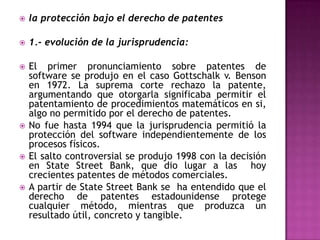 la protección bajo el derecho de patentes1.- evolución de la jurisprudencia: El primer pronunciamiento sobre patentes de software se produjo en el caso Gottschalk v. Benson en 1972. La suprema corte rechazo la patente, argumentando que otorgarla significaba permitir el patentamiento de procedimientos matemáticos en si, algo no permitido por el derecho de patentes. No fue hasta 1994 que la jurisprudencia permitió la protección del software independientemente de los procesos físicos.El salto controversial se produjo 1998 con la decisión en StateStreet Bank, que dio lugar a las  hoy   crecientes patentes de métodos comerciales.A partir de StateStreet Bank se  ha entendido que el derecho de patentes estadounidense protege cualquier método, mientras que produzca un resultado útil, concreto y tangible.