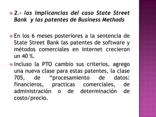 2.- las implicancias del caso StateStreet Bank  y las patentes de Business MethodsEn los 6 meses posteriores a la sentencia de StateStreet Bank las patentes de software y métodos comerciales en internet crecieron  un 40 %.Incluso la PTO cambio sus criterios, agrego una nueva clase para estas patentes, la clase 705, de “procesamiento de datos: financieros, practicas comerciales, de administración o de determinación de costo/precio.