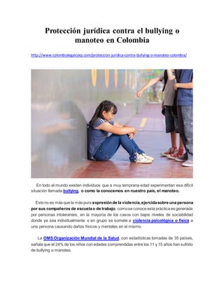 Protección jurídica contra el bullying o
manoteo en Colombia
http://www.colombialegalcorp.com/proteccion-juridica-contra-bullying-o-manoteo-colombia/
En todo el mundo existen individuos que a muy temprana edad experimentan esa difícil
situación llamada bullying, o como la conocemos en nuestro país, el manoteo.
Estono es más que la más pura expresiónde la violencia,ejercidasobre una persona
por sus compañeros de escuelao de trabajo, comose conoce esta práctica es generada
por personas intolerantes, en la mayoría de los casos con bajos niveles de sociabilidad
donde ya sea individualmente o en grupo se somete a violencia psicológica o física a
una persona causando daños físicos y mentales en el mismo.
La OMS Organización Mundial de la Salud, con estadísticas tomadas de 35 países,
señala que el 24% de los niños con edades comprendidas entre los 11 y 15 años han sufrido
de bullying o manoteo.
 