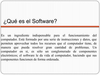 ¿Qué es el Software?			Es un ingrediente indispensable para el funcionamiento del computador. Está formado por una serie de instrucciones y datos, que permiten aprovechar todos los recursos que el computador tiene, de manera que pueda resolver gran cantidad de problemas. Un computador en si, es sólo un conglomerado de componentes electrónicos; el software le da vida al computador, haciendo que sus componentes funcionen de forma ordenada.