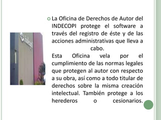 La Oficina de Derechos de Autor del INDECOPI protege el software a través del registro de éste y de las acciones administrativas que lleva a cabo.Esta Oficina vela por el cumplimiento de las normas legales que protegen al autor con respecto a su obra, así como a todo titular de derechos sobre la misma creación intelectual. También protege a los herederos o cesionarios.