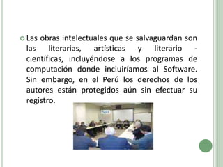 Las obras intelectuales que se salvaguardan son las literarias, artísticas y literario - científicas, incluyéndose a los programas de computación donde incluiríamos al Software. Sin embargo, en el Perú los derechos de los autores están protegidos aún sin efectuar su registro.