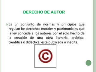 DERECHO DE AUTOREs un conjunto de normas y principios que regulan los derechos morales y patrimoniales que la ley concede a los autores por el solo hecho de la creación de una obra literaria, artística, científica o didáctica, esté publicada o inédita.