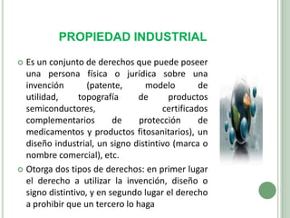 PROPIEDAD INDUSTRIALEs un conjunto de derechos que puede poseer una persona física o jurídica sobre una invención (patente, modelo de utilidad, topografía de productos semiconductores, certificados complementarios de protección de medicamentos y productos fitosanitarios), un diseño industrial, un signo distintivo (marca o nombre comercial), etc.Otorga dos tipos de derechos: en primer lugar el derecho a utilizar la invención, diseño o signo distintivo, y en segundo lugar el derecho a prohibir que un tercero lo haga