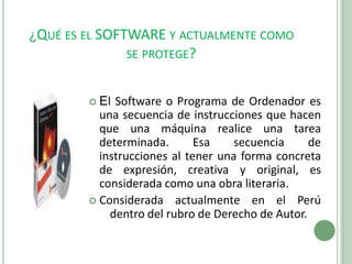 ¿Qué es el SOFTWARE y actualmente como se protege?El Software o Programa de Ordenador es una secuencia de instrucciones que hacen que una máquina realice una tarea determinada. Esa secuencia de instrucciones al tener una forma concreta de expresión, creativa y original, es considerada como una obra literaria.Considerada actualmente en el Perú dentro del rubro de Derecho de Autor.