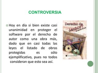 CONTROVERSIAHoy en día si bien existe casi unanimidad en proteger el software por el derecho de autor como una obra más, dado que en casi todas las leyes el listado de obras protegidas es sólo ejemplificativo, pues no todos consideran que esto sea así.	