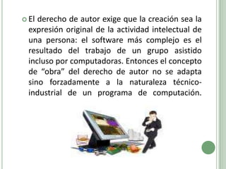 El derecho de autor exige que la creación sea la expresión original de la actividad intelectual de una persona: el software más complejo es el resultado del trabajo de un grupo asistido incluso por computadoras. Entonces el concepto de “obra” del derecho de autor no se adapta sino forzadamente a la naturaleza técnico- industrial de un programa de computación.