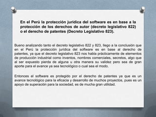 En el Perú la protección jurídica del software es en base a la protección de los derechos de autor (decreto legislativo 822) o el derecho de patentes (Decreto Legislativo 823).Bueno analizando tanto el decreto legislativo 822 y 823, llego a la conclusión que en el Perú la protección jurídica del software es en base al derecho de patentes, ya que el decreto legislativo 823 nos habla prácticamente de elementos de producción industrial como inventos, nombres comerciales, secretos, algo que al ser expuesto pierda de alguna u otra manera su validez pero sea de gran aporte para el avance ya sea tecnológico o cual sea el modo.Entonces el software es protegido por el derecho de patentes ya que es un avance tecnológico para la eficacia y desarrollo de muchos proyectos, pues es un apoyo de superación para la sociedad, es de mucha gran utilidad.