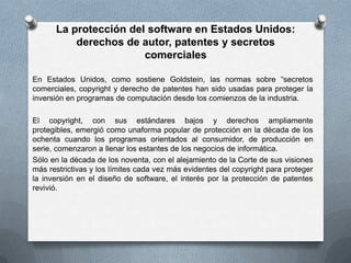 La protección del software en Estados Unidos: derechos de autor, patentes y secretos comercialesEn Estados Unidos, como sostiene Goldstein, las normas sobre “secretos comerciales, copyright y derecho de patentes han sido usadas para proteger la inversión en programas de computación desde los comienzos de la industria.El copyright, con sus estándares bajos y derechos ampliamente protegibles, emergió como unaforma popular de protección en la década de los ochenta cuando los programas orientados al consumidor, de producción en serie, comenzaron a llenar los estantes de los negocios de informática.Sólo en la década de los noventa, con el alejamiento de la Corte de sus visiones más restrictivas y los límites cada vez más evidentes del copyright para proteger la inversión en el diseño de software, el interés por la protección de patentes revivió.