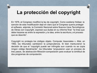La protección del copyrightEn 1976, el Congreso modificó la ley de copyright. Como sostiene Hollaar, la sanción de esta modificación dejó en claro que el Congreso quería proteger el software, además, la Comisión Nacional sobre Nuevos Usos Tecnológicos de Obras con Copyright, expresó sus dudas en su informe final: “la línea que debe trazarse es entre la expresión y la idea, entre la escritura y el proceso que es descrito”.Copyright no protegía los códigos objeto. ComputerAssociates v. Altai, en 1992, los tribunales cambiaron la jurisprudencia. Si bien mantuvieron la decisión de que el “copyright puede ser infringido aun cuando no se copia ningún código literalmente”, los tribunales “propusieron usar un proceso de tres pasos, de abstracción-filtración-comparación para evaluar la similitud de dos programas de computación.