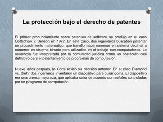 La protección bajo el derecho de patentesEl primer pronunciamiento sobre patentes de software se produjo en el caso Gottschalk v. Benson en 1972. En este caso, dos ingenieros buscaban patentar un procedimiento matemático, que transformaba números en sistema decimal a números en sistema binario para utilizarlos en el trabajo con computadoras. La sentencia fue interpretada por la comunidad jurídica como un obstáculo casi definitivo para el patentamiento de programas de computación.Nueve años después, la Corte revisó su decisión anterior. En el caso Diamond vs. Diehr dos ingenieros inventaron un dispositivo para curar goma. El dispositivo era una prensa mejorada, que aplicaba calor de acuerdo con señales controladas por un programa de computación. 