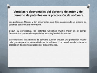 Ventajas y desventajas del derecho de autor y del derecho de patentes en la protección de softwareLos profesores Meurer y Jim argumentan que, todo considerado, el sistema de patentes desalienta la innovación.Según su perspectiva, las patentes funcionan mucho mejor en el campo farmacéutico que en el campo de las tecnologías de información.En conclusión, las patentes de software pueden proveer una protección mucho más grande para los desarrolladores de software. Los beneficios de obtener la protección de patentes pueden ser extraordinarios.