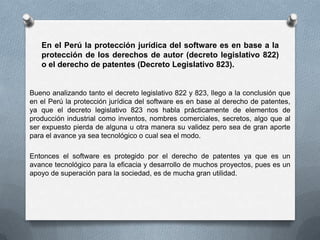 En el Perú la protección jurídica del software es en base a la protección de los derechos de autor (decreto legislativo 822) o el derecho de patentes (Decreto Legislativo 823).Bueno analizando tanto el decreto legislativo 822 y 823, llego a la conclusión que en el Perú la protección jurídica del software es en base al derecho de patentes, ya que el decreto legislativo 823 nos habla prácticamente de elementos de producción industrial como inventos, nombres comerciales, secretos, algo que al ser expuesto pierda de alguna u otra manera su validez pero sea de gran aporte para el avance ya sea tecnológico o cual sea el modo.Entonces el software es protegido por el derecho de patentes ya que es un avance tecnológico para la eficacia y desarrollo de muchos proyectos, pues es un apoyo de superación para la sociedad, es de mucha gran utilidad.