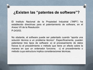 ¿Existen las “patentes de software”?El Instituto Nacional de la Propiedad Industrial (“INPI”) ha establecido directrices para el patentamiento de software, en el Anexo VII de la ResoluciónP-243/03.No obstante, el software puede ser patentado cuando “aporta una solución técnica a un problema técnico”. Específicamente, pueden patentarse tres tipos de software: a) el procesamiento de datos físicos b) el procedimiento o método que tiene un efecto sobre la manera en que un ordenador funciona;  c) el procedimiento o método cuya estructura implica consideraciones técnicas.