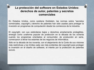La protección del software en Estados Unidos: derechos de autor, patentes y secretos comercialesEn Estados Unidos, como sostiene Goldstein, las normas sobre “secretos comerciales, copyright y derecho de patentes han sido usadas para proteger la inversión en programas de computación desde los comienzos de la industria.El copyright, con sus estándares bajos y derechos ampliamente protegibles, emergió como unaforma popular de protección en la década de los ochenta cuando los programas orientados al consumidor, de producción en serie, comenzaron a llenar los estantes de los negocios de informática.Sólo en la década de los noventa, con el alejamiento de la Corte de sus visiones más restrictivas y los límites cada vez más evidentes del copyright para proteger la inversión en el diseño de software, el interés por la protección de patentes revivió.