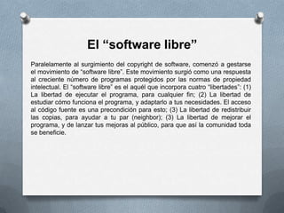 El “software libre”Paralelamente al surgimiento del copyright de software, comenzó a gestarse el movimiento de “software libre”. Este movimiento surgió como una respuesta al creciente número de programas protegidos por las normas de propiedad intelectual. El “software libre” es el aquél que incorpora cuatro “libertades”: (1) La libertad de ejecutar el programa, para cualquier fin; (2) La libertad de estudiar cómo funciona el programa, y adaptarlo a tus necesidades. El acceso al código fuente es una precondición para esto; (3) La libertad de redistribuir las copias, para ayudar a tu par (neighbor); (3) La libertad de mejorar el programa, y de lanzar tus mejoras al público, para que así la comunidad toda se beneficie.