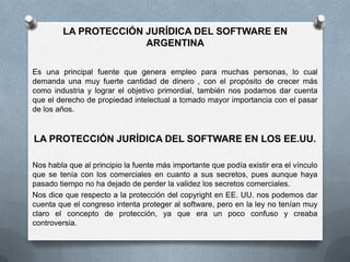 LA PROTECCIÓN JURÍDICA DEL SOFTWARE EN ARGENTINAEs una principal fuente que genera empleo para muchas personas, lo cual demanda una muy fuerte cantidad de dinero , con el propósito de crecer más como industria y lograr el objetivo primordial, también nos podamos dar cuenta que el derecho de propiedad intelectual a tomado mayor importancia con el pasar de los años.LA PROTECCIÓN JURÍDICA DEL SOFTWARE EN LOS EE.UU.Nos habla que al principio la fuente más importante que podía existir era el vínculo que se tenía con los comerciales en cuanto a sus secretos, pues aunque haya pasado tiempo no ha dejado de perder la validez los secretos comerciales.Nos dice que respecto a la protección del copyright en EE. UU. nos podemos dar cuenta que el congreso intenta proteger al software, pero en la ley no tenían muy claro el concepto de protección, ya que era un poco confuso y creaba controversia.