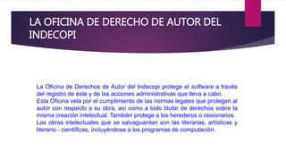 LA OFICINA DE DERECHO DE AUTOR DEL 
INDECOPI 
La Oficina de Derechos de Autor del Indecopi protege el software a través 
del registro de éste y de las acciones administrativas que lleva a cabo. 
Esta Oficina vela por el cumplimiento de las normas legales que protegen al 
autor con respecto a su obra, así como a todo titular de derechos sobre la 
misma creación intelectual. También protege a los herederos o cesionarios. 
Las obras intelectuales que se salvaguardan son las literarias, artísticas y 
literario - científicas, incluyéndose a los programas de computación. 
 