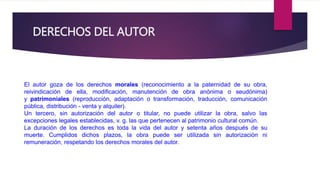 DERECHOS DEL AUTOR 
El autor goza de los derechos morales (reconocimiento a la paternidad de su obra, 
reivindicación de ella, modificación, manutención de obra anónima o seudónima) 
y patrimoniales (reproducción, adaptación o transformación, traducción, comunicación 
pública, distribución - venta y alquiler). 
Un tercero, sin autorización del autor o titular, no puede utilizar la obra, salvo las 
excepciones legales establecidas, v. g. las que pertenecen al patrimonio cultural común. 
La duración de los derechos es toda la vida del autor y setenta años después de su 
muerte. Cumplidos dichos plazos, la obra puede ser utilizada sin autorización ni 
remuneración, respetando los derechos morales del autor. 
 