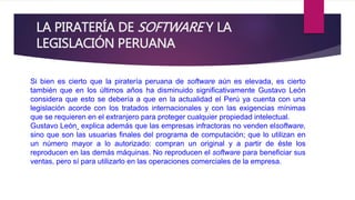 LA PIRATERÍA DE SOFTWARE Y LA 
LEGISLACIÓN PERUANA 
Si bien es cierto que la piratería peruana de software aún es elevada, es cierto 
también que en los últimos años ha disminuido significativamente Gustavo León 
considera que esto se debería a que en la actualidad el Perú ya cuenta con una 
legislación acorde con los tratados internacionales y con las exigencias mínimas 
que se requieren en el extranjero para proteger cualquier propiedad intelectual. 
Gustavo León explica además que las empresas infractoras no venden elsoftware, 
sino que son las usuarias finales del programa de computación; que lo utilizan en 
un número mayor a lo autorizado: compran un original y a partir de éste los 
reproducen en las demás máquinas. No reproducen el software para beneficiar sus 
ventas, pero sí para utilizarlo en las operaciones comerciales de la empresa. 
 