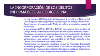 LA INCORPORACIÓN DE LOS DELITOS 
INFORMÁTICOS AL CÓDIGO PENAL 
La Ley Número 27309 de julio del año dos mil, modifica el Título V del 
Libro Segundo del Código Penal, incorporando los delitos informáticos. 
Como vemos, el mencionado Título se refiere a los delitos contra el 
Patrimonio. 
Y los artículos 207º-A, 207º-B y 207º-C, que son los incorporados al 
Código Penal, se encuentran ubicados en el Capítulo referido a daños. 
Pensamos, sin entrar a mayores discusiones en la ubicación de dichos 
delitos, -puesto que de igual manera, al estar tipificados, serán 
sancionados-, que pudieron ser incluidos en el Título referente a los 
Delitos contra los Derechos Intelectuales. 
Posiblemente su ubicación obedezca a que la Propiedad Intelectual 
solamente protegería lo concerniente a la creación de programas de 
computación, mas no a la extracción de piezas o cualquier parte de un 
computador, en cuanto a aspectos materiales se refiera. 
