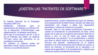 ¿EXISTEN LAS “PATENTES DE SOFTWARE”? 
El Instituto Nacional de la Propiedad 
Industrial (“INPI”) ha 
establecido directrices para el 
patentamiento de software, en el Anexo VII 
de la Resolución P-243/03.Según esta 
reglamentación, el software recae prima 
facie bajo la enumeración del art. 6 de la 
ley de Patentes (ley 24481, en adelante 
“LP”),que indica qué elementos no se 
consideran invenciones. 
No obstante, el software puede ser 
patentado cuando “aporta una solución 
técnica a un problema técnico”. 
Específicamente, pueden patentarse tres tipos de software: 
a) el procesamiento de datos físicos (“pueden ser datos que 
representan una imagen o datos que representan 
parámetros y valores de control de un proceso 
industrial”; pero no “los valores económicos, financieros o 
cuando es simplemente el procesamiento de texto, como 
puede ser el caso de un programa para traducir texto de un 
idioma a otro, lo cual es tarea que puede realizar 
mentalmente una persona”; b) el procedimiento o método 
que tiene un efecto sobre la manera en que un ordenador 
funciona (por ejemplo, “modificaciones en el sistema 
operativo o en el funcionamiento de la interfaz de usuario, el 
ahorro de memoria, el incremento de la velocidad o la 
mejora de la seguridad”); c) el procedimiento o método cuya 
estructura implica consideraciones técnicas 
 