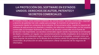 LA PROTECCIÓN DEL SOFTWARE EN ESTADOS 
UNIDOS: DERECHOS DE AUTOR, PATENTES Y 
SECRETOS COMERCIALES 
 En Estados Unidos, como sostiene Goldstein, las normas sobre “secretos comerciales, copyright 
y derecho de patentes han sido usadas para proteger la inversión en programas de 
computación desde los comienzos de la industria. En los primeros años, cuando la mayoría del 
software de aplicaciones era diseñado a medida y las relaciones confidenciales con los usuarios 
comerciales se formaban fácilmente, el derecho de secretos comerciales era la fuente de 
protección más importante. Los secretos comerciales siguen siendo importantes en el mercado 
de diseño a medida y en regular a los característicamente móviles empleados de la industria. El 
copyright, con sus estándares bajos y derechos ampliamente protegibles, emergió como una 
forma popular de protección en la década de los ochenta cuando los programas orientados al 
consumidor, de producción en serie, comenzaron a llenar los estantes de los negocios de 
informática. 
 