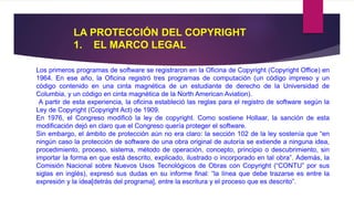 LA PROTECCIÓN DEL COPYRIGHT 
1. EL MARCO LEGAL 
Los primeros programas de software se registraron en la Oficina de Copyright (Copyright Office) en 
1964. En ese año, la Oficina registró tres programas de computación (un código impreso y un 
código contenido en una cinta magnética de un estudiante de derecho de la Universidad de 
Columbia, y un código en cinta magnética de la North American Aviation). 
A partir de esta experiencia, la oficina estableció las reglas para el registro de software según la 
Ley de Copyright (Copyright Act) de 1909. 
En 1976, el Congreso modificó la ley de copyright. Como sostiene Hollaar, la sanción de esta 
modificación dejó en claro que el Congreso quería proteger el software. 
Sin embargo, el ámbito de protección aún no era claro: la sección 102 de la ley sostenía que “en 
ningún caso la protección de software de una obra original de autoría se extiende a ninguna idea, 
procedimiento, proceso, sistema, método de operación, concepto, principio o descubrimiento, sin 
importar la forma en que está descrito, explicado, ilustrado o incorporado en tal obra”. Además, la 
Comisión Nacional sobre Nuevos Usos Tecnológicos de Obras con Copyright (“CONTU” por sus 
siglas en inglés), expresó sus dudas en su informe final: “la línea que debe trazarse es entre la 
expresión y la idea[detrás del programa], entre la escritura y el proceso que es descrito”. 
 