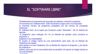 EL “SOFTWARE LIBRE” 
Paralelamente al surgimiento del copyright de software, comenzó a gestarse 
el movimiento de “software libre”. Este movimiento surgió como una respuesta 
al creciente número de programas protegidos por las normas de propiedad 
intelectual. 
El “software libre” es el aquél que incorpora cuatro “libertades”: “(0) La libertad de 
ejecutar 
el programa, para cualquier fin; (1) La libertad de estudiar cómo funciona el 
programa, y 
adaptarlo a tus necesidades. 
El acceso al código fuente es una precondición para esto; (2) La libertad de 
redistribuir las copias, 
para ayudar a tu par (neighbor); (3) La libertad de mejorar el programa, y de lanzar 
tus mejoras al 
público, para que así la comunidad toda se beneficie. El acceso al código fuente es 
una precondición 
para esto”. 
 