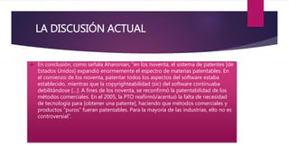 LA DISCUSIÓN ACTUAL 
 En conclusión, como señala Aharonian, “en los noventa, el sistema de patentes [de 
Estados Unidos] expandió enormemente el espectro de materias patentables. En 
el comienzo de los noventa, patentar todos los aspectos del software estaba 
establecido, mientras que la copyrighteabilidad (sic) del software continuaba 
debilitándose […]. A fines de los noventa, se reconfirmó la patentabilidad de los 
métodos comerciales. En el 2005, la PTO reafirmó/acentuó la falta de necesidad 
de tecnología para [obtener una patente], haciendo que métodos comerciales y 
productos “puros” fueran patentables. Para la mayoría de las industrias, ello no es 
controversial”. 
 
