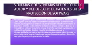 VENTAJAS Y DESVENTAJAS DEL DERECHO DE 
AUTOR Y DEL DERECHO DE PATENTES EN LA 
PROTECCIÓN DE SOFTWARE 
 Por un lado, parecería que la protección del derecho de patentes es inadecuada. 
Como expone la OMPI, “dadas las características especiales de la innovación de 
software, algunas personas consideran que la protección del software mediante el 
derecho de patentes podría inhibir la competencia en este campo. Se dice que la 
innovación de software típicamente implica desarrollo acumulativo y secuencial, y 
reutilización del trabajo de otros, y que la necesidad de preservar la 
interoperabilidad entre programas, sistemas y componentes de redes no encaja en 
los mecanismos del sistema de patentes, porque el rango de opciones disponibles 
para quien llega segundo puede estar limitado”. 
 