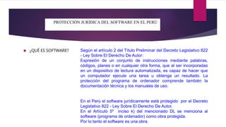 PROTECCIÓN JURÍDICA DEL SOFTWARE EN EL PERÚ 
 ¿QUÉ ES SOFTWARE? 
Según el artículo 2 del Título Preliminar del Decreto Legislativo 822 
- Ley Sobre El Derecho De Autor: 
Expresión de un conjunto de instrucciones mediante palabras, 
códigos, planes o en cualquier otra forma, que al ser incorporadas 
en un dispositivo de lectura automatizada, es capaz de hacer que 
un computador ejecute una tarea u obtenga un resultado. La 
protección del programa de ordenador comprende también la 
documentación técnica y los manuales de uso. 
En el Perú el software jurídicamente está protegido por el Decreto 
Legislativo 822 - Ley Sobre El Derecho De Autor. 
En el Artículo 5º inciso k) del mencionado DL se menciona al 
software (programa de ordenador) como obra protegida. 
Por lo tanto el software es una obra. 
 