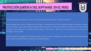 PROTECCIÓN JURÍDICA DEL SOFTWARE EN EL PERÚ
“La Protección Jurídica del Software es en base a la protección de los Derechos de Autor o el Derecho de Patentes”.
Bueno analizando tanto el Decreto Legislativo 822 y 823, llego a la conclusión que en el Perú la protección jurídica del software es en base al
derecho de patentes, ya que el decreto legislativo 823 nos habla prácticamente de elementos de producción industrial como inventos, nombres
comerciales, secretos, algo que al ser expuesto pierda de alguna u otra manera su validez, pero sea de gran aporte para el avance ya sea
tecnológico o cual sea el modo.
Entonces el software es protegido por el derecho de patentes ya que es un avance tecnológico para la eficacia y desarrollo de muchos proyectos,
pues es un apoyo de superación para la sociedad, es de mucha gran utilidad.
 