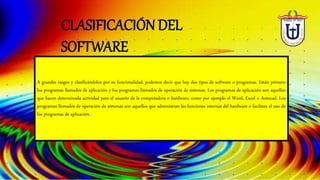 A grandes rasgos y clasificándolos por su funcionalidad, podemos decir que hay dos tipos de software o programas. Están primero
los programas llamados de aplicación y los programas llamados de operación de sistemas. Los programas de aplicación son aquellos
que hacen determinada actividad para el usuario de la computadora o hardware, como por ejemplo el Word, Excel o Autocad. Los
programas llamados de operación de sistemas son aquellos que administran las funciones internas del hardware o facilitan el uso de
los programas de aplicación.
CLASIFICACIÓN DEL
SOFTWARE
 