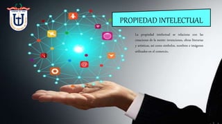 PROPIEDAD INTELECTUAL
La propiedad intelectual se relaciona con las
creaciones de la mente: invenciones, obras literarias
y artísticas, así como símbolos, nombres e imágenes
utilizados en el comercio.
 