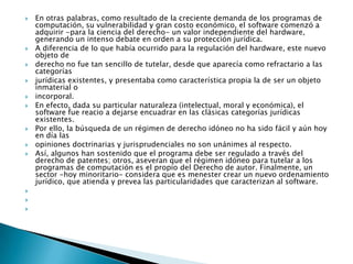 En otras palabras, como resultado de la creciente demanda de los programas de computación, su vulnerabilidad y gran costo económico, el software comenzó a adquirir -para la ciencia del derecho- un valor independiente del hardware, generando un intenso debate en orden a su protección jurídica.A diferencia de lo que había ocurrido para la regulación del hardware, este nuevo objeto dederecho no fue tan sencillo de tutelar, desde que aparecía como refractario a las categoríasjurídicas existentes, y presentaba como característica propia la de ser un objeto inmaterial oincorporal.En efecto, dada su particular naturaleza (intelectual, moral y económica), el software fue reacio a dejarse encuadrar en las clásicas categorías jurídicas existentes.Por ello, la búsqueda de un régimen de derecho idóneo no ha sido fácil y aún hoy en día lasopiniones doctrinarias y jurisprudenciales no son unánimes al respecto.Así, algunos han sostenido que el programa debe ser regulado a través del derecho de patentes; otros, aseveran que el régimen idóneo para tutelar a los programas de computación es el propio del Derecho de autor. Finalmente, un sector -hoy minoritario- considera que es menester crear un nuevo ordenamiento jurídico, que atienda y prevea las particularidades que caracterizan al software.   