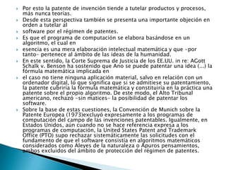 Por esto la patente de invención tiende a tutelar productos y procesos, más nunca teorías.Desde esta perspectiva también se presenta una importante objeción en orden a tutelar alsoftware por el régimen de patentes.Es que el programa de computación se elabora basándose en un algoritmo, el cual enesencia es una mera elaboración intelectual matemática y que -por tanto- pertenece al ámbito de las ideas de la humanidad.En este sentido, la Corte Suprema de Justicia de los EE.UU. in re: AGottSchalk v. Benson ha sostenido que Ano se puede patentar una idea (...) la fórmula matemática implicada enel caso no tiene ninguna aplicación material, salvo en relación con un ordenador digital, lo que significa que si se admitiese su patentamiento, la patente cubriría la fórmula matemática y constituiría en la práctica una patente sobre el propio algoritmo. De este modo, el Alto Tribunal americano, rechazó -sin matices- la posibilidad de patentar los software.Sobre la base de estas cuestiones, la Convención de Munich sobre la Patente Europea (1973)excluyó expresamente a los programas de computación del campo de las invenciones patentables. Igualmente, en Estados Unidos, aún cuando no se hace referencia expresa a los programas de computación, la UnitedStatesPatent and Trademark Office (PTO) supo rechazar sistemáticamente las solicitudes con el fundamento de que el software consistía en algoritmos matemáticos considerados como Aleyes de la naturaleza o Apuros pensamientos, ambos excluidos del ámbito de protección del régimen de patentes.