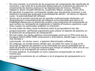 Por otro costado, la exclusión de los programas de computación del significado de invención, y por ende de la protección dispensada por el derecho de patentes, la encontramos de manera expresa en las legislaciones de Francia, Alemania, Inglaterra, Brasil, Ecuador,Honduras, Guatemala, Méjico, Uruguay, entre otras.No obstante lo expuesto, corresponde señalar que actualmente asistimos a una tendencia mundial que propugna la posibilidad de admitir -al menos en algunos casos- la patentabilidad del software.Quizás por la presión ejercida por las grandes multinacionales dedicadas a la programación y comercialización de software se ha entendido que ésta es la modalidad idónea para la protección jurídica a los programas de computación ya que confiere un monopolio de explotación y habilita al invento a oponerse a que otros sujetos no autorizados exploten su invención.En este orden de ideas, tanto la doctrina como la jurisprudencia han ido -progresivamente- perfilando argumentos para utilizar el régimen de patentes en la protección de programas de computación.De este modo, las rígidas políticas instrumentadas tanto por la PTO como por la EuropeanPatent Office (EPO) comenzaron a distenderse, dando lugar a un criterio más flexible yautorizando -en ciertos casos- a patentar determinados software.Sin embargo, no resulta ocioso señalar que, en todos los casos en que se ha recurrido al régimen de patentes se ha coincidido con que lo protegible por el título de patente es el conjunto inventivo que incluye al software como uno de sus elementos y no al programa de manera aislada.En otras palabras, lo protegido en estos supuestos excepcionales ha sido el invento quepresupone la existencia de un software y no el programa de computación en sí mismo. 