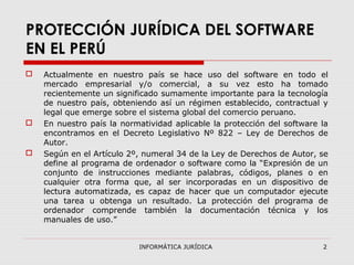 INFORMÁTICA JURÍDICA 2
PROTECCIÓN JURÍDICA DEL SOFTWARE
EN EL PERÚ
 Actualmente en nuestro país se hace uso del software en todo el
mercado empresarial y/o comercial, a su vez esto ha tomado
recientemente un significado sumamente importante para la tecnología
de nuestro país, obteniendo así un régimen establecido, contractual y
legal que emerge sobre el sistema global del comercio peruano.
 En nuestro país la normatividad aplicable la protección del software la
encontramos en el Decreto Legislativo Nº 822 – Ley de Derechos de
Autor.
 Según en el Artículo 2º, numeral 34 de la Ley de Derechos de Autor, se
define al programa de ordenador o software como la “Expresión de un
conjunto de instrucciones mediante palabras, códigos, planes o en
cualquier otra forma que, al ser incorporadas en un dispositivo de
lectura automatizada, es capaz de hacer que un computador ejecute
una tarea u obtenga un resultado. La protección del programa de
ordenador comprende también la documentación técnica y los
manuales de uso.”
 