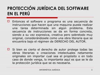 INFORMÁTICA JURÍDICA 3
PROTECCIÓN JURÍDICA DEL SOFTWARE
EN EL PERÚ
 Entonces el software o programa es una secuencia de
instrucciones que hacen que una maquina pueda realizar
una tarea determinada sin algún problema. Esta
secuencia de instrucciones se da en forma concreta,
siendo a su vez expresiva, creativa pero sobretodo muy
original, considerándosele como una obra literaria que se
encuentra bajo el régimen de DERECHO DEL AUTOR.
 Si bien es cierto el derecho de autor protege todas las
obras literarias o creaciones intelectuales netamente
originales sin importar cual sea el propósito o en todo
caso de donde venga, lo importante aquí es que se le da
la protección jurídica que se es necesaria.
 