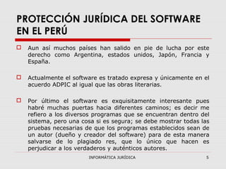 INFORMÁTICA JURÍDICA 5
PROTECCIÓN JURÍDICA DEL SOFTWARE
EN EL PERÚ
 Aun así muchos países han salido en pie de lucha por este
derecho como Argentina, estados unidos, Japón, Francia y
España.
 Actualmente el software es tratado expresa y únicamente en el
acuerdo ADPIC al igual que las obras literarias.
 Por último el software es exquisitamente interesante pues
habré muchas puertas hacia diferentes caminos; es decir me
refiero a los diversos programas que se encuentran dentro del
sistema, pero una cosa si es segura; se debe mostrar todas las
pruebas necesarias de que los programas establecidos sean de
un autor (dueño y creador del software) para de esta manera
salvarse de lo plagiado res, que lo único que hacen es
perjudicar a los verdaderos y auténticos autores.
 