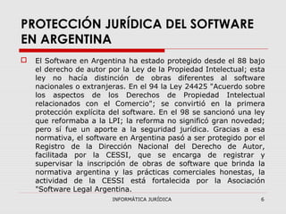 INFORMÁTICA JURÍDICA 6
PROTECCIÓN JURÍDICA DEL SOFTWARE
EN ARGENTINA
 El Software en Argentina ha estado protegido desde el 88 bajo
el derecho de autor por la Ley de la Propiedad Intelectual; esta
ley no hacía distinción de obras diferentes al software
nacionales o extranjeras. En el 94 la Ley 24425 "Acuerdo sobre
los aspectos de los Derechos de Propiedad Intelectual
relacionados con el Comercio"; se convirtió en la primera
protección explícita del software. En el 98 se sancionó una ley
que reformaba a la LPI; la reforma no significó gran novedad;
pero sí fue un aporte a la seguridad jurídica. Gracias a esa
normativa, el software en Argentina pasó a ser protegido por el
Registro de la Dirección Nacional del Derecho de Autor,
facilitada por la CESSI, que se encarga de registrar y
supervisar la inscripción de obras de software que brinda la
normativa argentina y las prácticas comerciales honestas, la
actividad de la CESSI está fortalecida por la Asociación
"Software Legal Argentina.
 