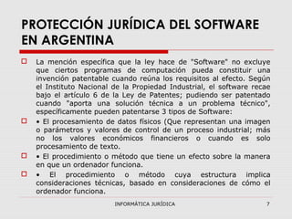 INFORMÁTICA JURÍDICA 7
PROTECCIÓN JURÍDICA DEL SOFTWARE
EN ARGENTINA
 La mención específica que la ley hace de "Software" no excluye
que ciertos programas de computación pueda constituir una
invención patentable cuando reúna los requisitos al efecto. Según
el Instituto Nacional de la Propiedad Industrial, el software recae
bajo el artículo 6 de la Ley de Patentes; pudiendo ser patentado
cuando "aporta una solución técnica a un problema técnico",
específicamente pueden patentarse 3 tipos de Software:
 • El procesamiento de datos físicos (Que representan una imagen
o parámetros y valores de control de un proceso industrial; más
no los valores económicos financieros o cuando es solo
procesamiento de texto.
 • El procedimiento o método que tiene un efecto sobre la manera
en que un ordenador funciona.
 • El procedimiento o método cuya estructura implica
consideraciones técnicas, basado en consideraciones de cómo el
ordenador funciona.
 