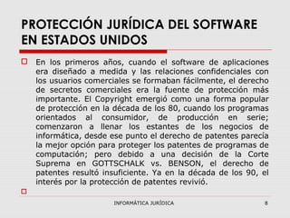 INFORMÁTICA JURÍDICA 8
PROTECCIÓN JURÍDICA DEL SOFTWARE
EN ESTADOS UNIDOS
 En los primeros años, cuando el software de aplicaciones
era diseñado a medida y las relaciones confidenciales con
los usuarios comerciales se formaban fácilmente, el derecho
de secretos comerciales era la fuente de protección más
importante. El Copyright emergió como una forma popular
de protección en la década de los 80, cuando los programas
orientados al consumidor, de producción en serie;
comenzaron a llenar los estantes de los negocios de
informática, desde ese punto el derecho de patentes parecía
la mejor opción para proteger los patentes de programas de
computación; pero debido a una decisión de la Corte
Suprema en GOTTSCHALK vs. BENSON, el derecho de
patentes resultó insuficiente. Ya en la década de los 90, el
interés por la protección de patentes revivió.

 