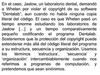 EnEn elel caso,caso, JaslowJaslow,, unun laboratoriolaboratorio dental,dental, demandódemandó
aa WhelanWhelan porpor violarviolar elel copyrightcopyright dede susu softwaresoftware
““DentalabDentalab”,”, aunaun cuandocuando nono habíahabía ningunaninguna copiacopia
literalliteral deldel códigocódigo.. ElEl casocaso eses queque WhelanWhelan pasópasó unun
tiempotiempo enormeenorme estudiandoestudiando loslos laboratorioslaboratorios dede
JaslowJaslow [[……]] yy unun tiempotiempo comparativamentecomparativamente
pequeñopequeño codificandocodificando elel programaprograma DentalabDentalab..
SostenemosSostenemos queque lala protecciónprotección deldel copyrightcopyright puedepuede
extenderseextenderse másmás alláallá deldel códigocódigo literalliteral deldel programaprograma
aa susu estructura,estructura, secuenciasecuencia yy organizaciónorganización.. UsamosUsamos
loslos términostérminos ‘estructura’,‘estructura’, ‘secuencia’‘secuencia’ yy
‘organización’‘organización’ intercambiablementeintercambiablemente cuandocuando nosnos
referimosreferimos aa programasprogramas dede computación,computación, yy
pretendemospretendemos queque seansean sinónimossinónimos..
 