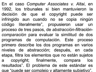 EnEn elel casocaso ComputerComputer AssociatesAssociates vv.. AltaiAltai,, enen
19921992,, loslos tribunalestribunales sisi bienbien mantuvieronmantuvieron lala
decisióndecisión dede queque elel copyrightcopyright puedepuede serser
infringidoinfringido aunaun cuandocuando nono sese copiacopia ningúnningún
códigocódigo literalmente”,literalmente”, propusieronpropusieron usarusar unun
procesoproceso dede trestres pasos,pasos, dede abstracciónabstracción--filtraciónfiltración--
comparacióncomparación parapara evaluarevaluar lala similitudsimilitud dede dosdos
programasprogramas dede computacióncomputación.. EsteEste procesoproceso
primeroprimero describedescribe loslos dosdos programasprogramas enen variosvarios
nivelesniveles dede abstracciónabstracción;; después,después, enen cadacada
etapa,etapa, filtrafiltra loslos elementoselementos queque nono estánestán sujetossujetos
aa copyrightcopyright;; finalmente,finalmente, comparacompara loslos
resultados”resultados”.. ElEl problemaproblema dede esteeste estándarestándar eses
queque “puede“puede serser complejocomplejo yy altamentealtamente subjetivo”subjetivo”..
 